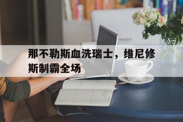 那不勒斯血洗瑞士,维尼修斯制霸全场的简单介绍 那不勒斯血洗瑞士,维尼修斯制霸全场的简单介绍